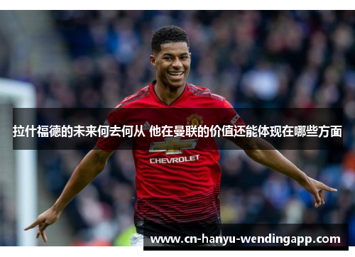 拉什福德的未来何去何从 他在曼联的价值还能体现在哪些方面