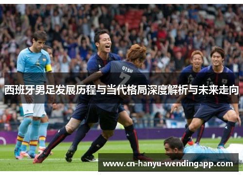 西班牙男足发展历程与当代格局深度解析与未来走向