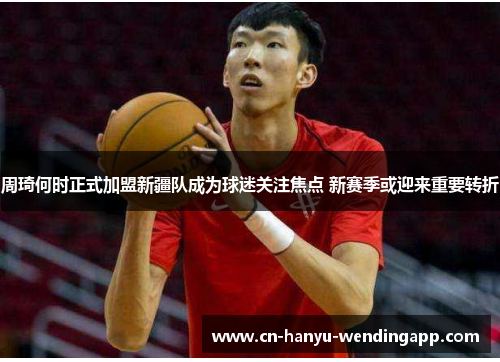 周琦何时正式加盟新疆队成为球迷关注焦点 新赛季或迎来重要转折