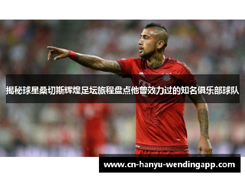 揭秘球星桑切斯辉煌足坛旅程盘点他曾效力过的知名俱乐部球队