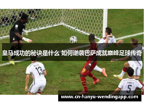 皇马成功的秘诀是什么 如何逆袭巴萨成就巅峰足球传奇