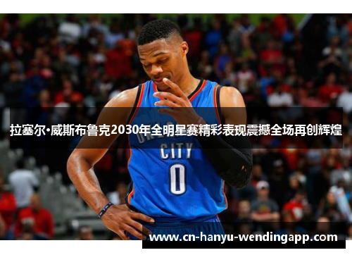 拉塞尔·威斯布鲁克2030年全明星赛精彩表现震撼全场再创辉煌