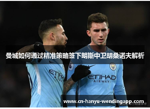 曼城如何通过精准策略签下朗斯中卫胡桑诺夫解析 曼城如何通过精准策略签下朗斯中卫胡桑诺夫解析