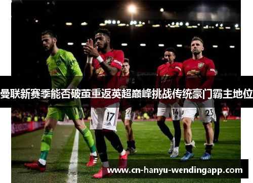 曼联新赛季能否破茧重返英超巅峰挑战传统豪门霸主地位 曼联新赛季能否破茧重返英超巅峰挑战传统豪门霸主地位