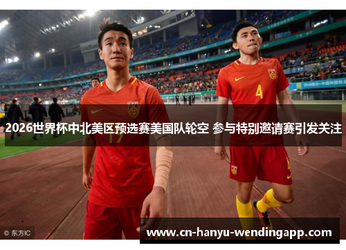 2026世界杯中北美区预选赛美国队轮空 参与特别邀请赛引发关注