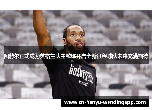 图赫尔正式成为英格兰队主教练开启全新征程球队未来充满期待