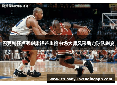 巴克利在卢顿崭露锋芒重拾中场大师风采助力球队蜕变