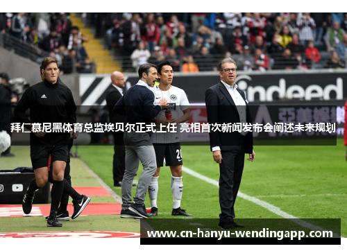 拜仁慕尼黑体育总监埃贝尔正式上任 亮相首次新闻发布会阐述未来规划