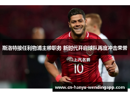 斯洛特接任利物浦主帅职务 新时代开启球队再度冲击荣誉